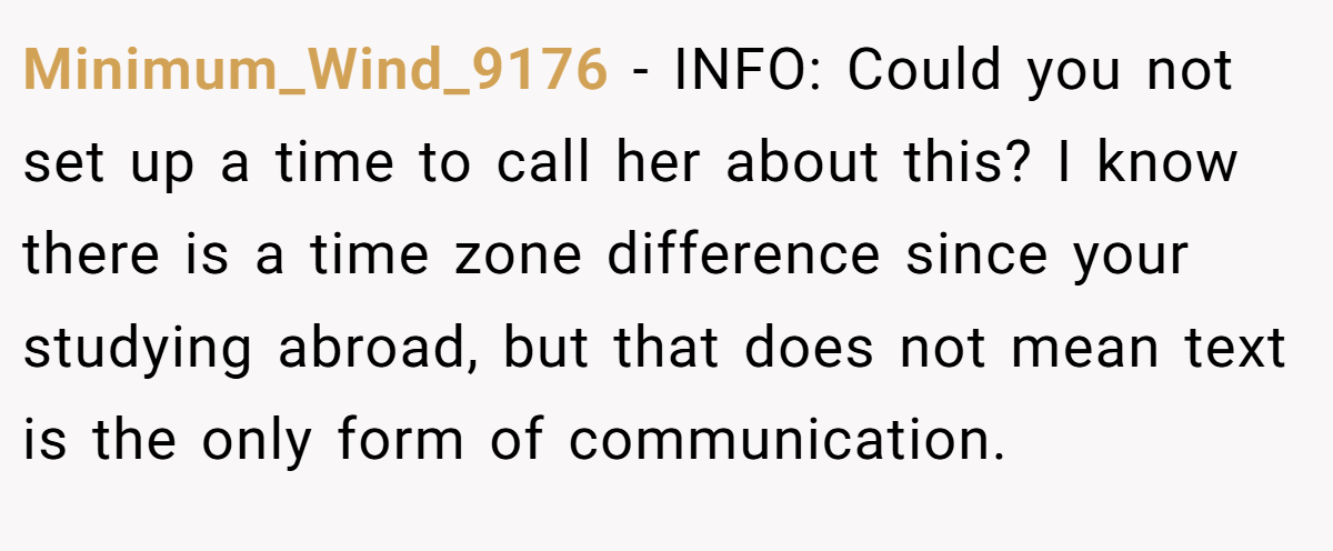 Minimum_Wind_9176 − INFO: Could you not set up a time to call her about this? I know there is a time zone difference since your studying abroad, but that does not mean text is the only form of communication.