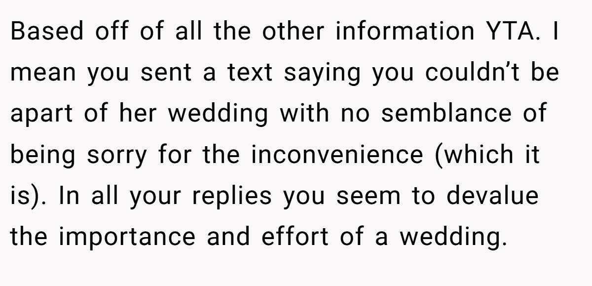 Based off of all the other information YTA. I mean you sent a text saying you couldn’t be apart of her wedding with no semblance of being sorry for the inconvenience (which it is). In all your replies you seem to devalue the importance and effort of a wedding.