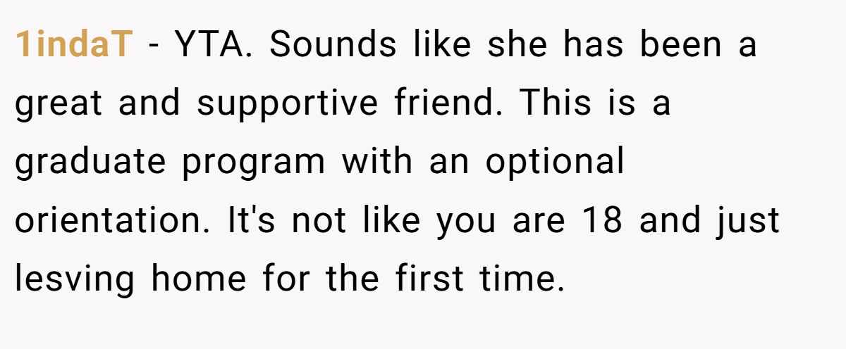1indaT − YTA. Sounds like she has been a great and supportive friend. This is a graduate program with an optional orientation. It's not like you are 18 and just lesving home for the first time.