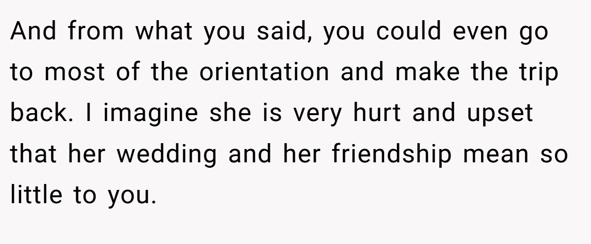 And from what you said, you could even go to most of the orientation and make the trip back. I imagine she is very hurt and upset that her wedding and her friendship mean so little to you.