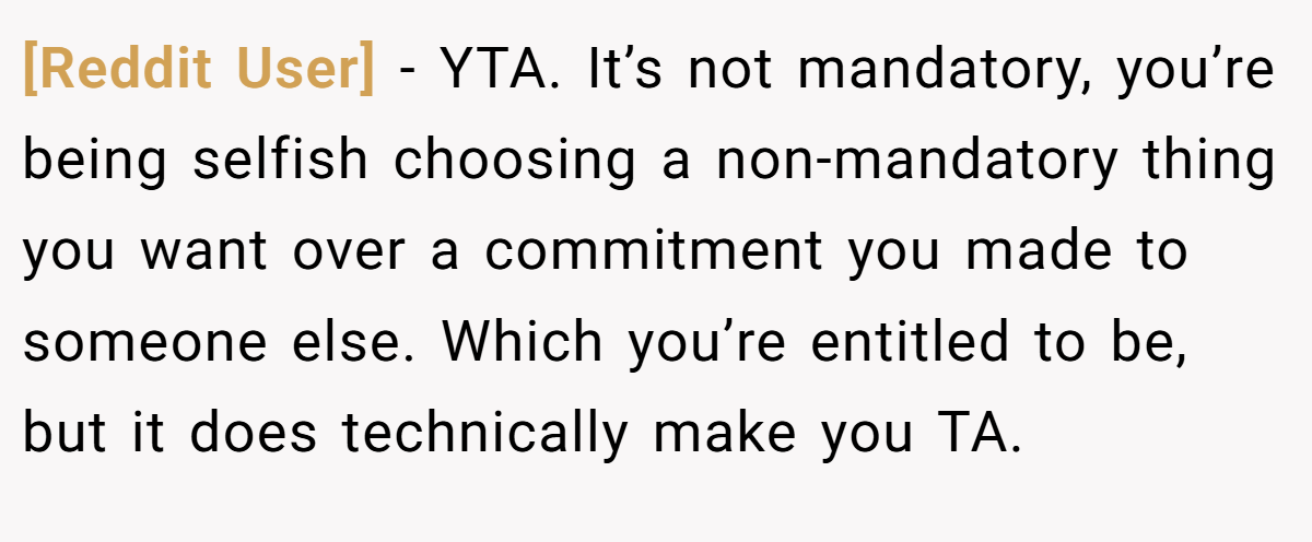 [Reddit User] − YTA. It’s not mandatory, you’re being selfish choosing a non-mandatory thing you want over a commitment you made to someone else. Which you’re entitled to be, but it does technically make you TA.