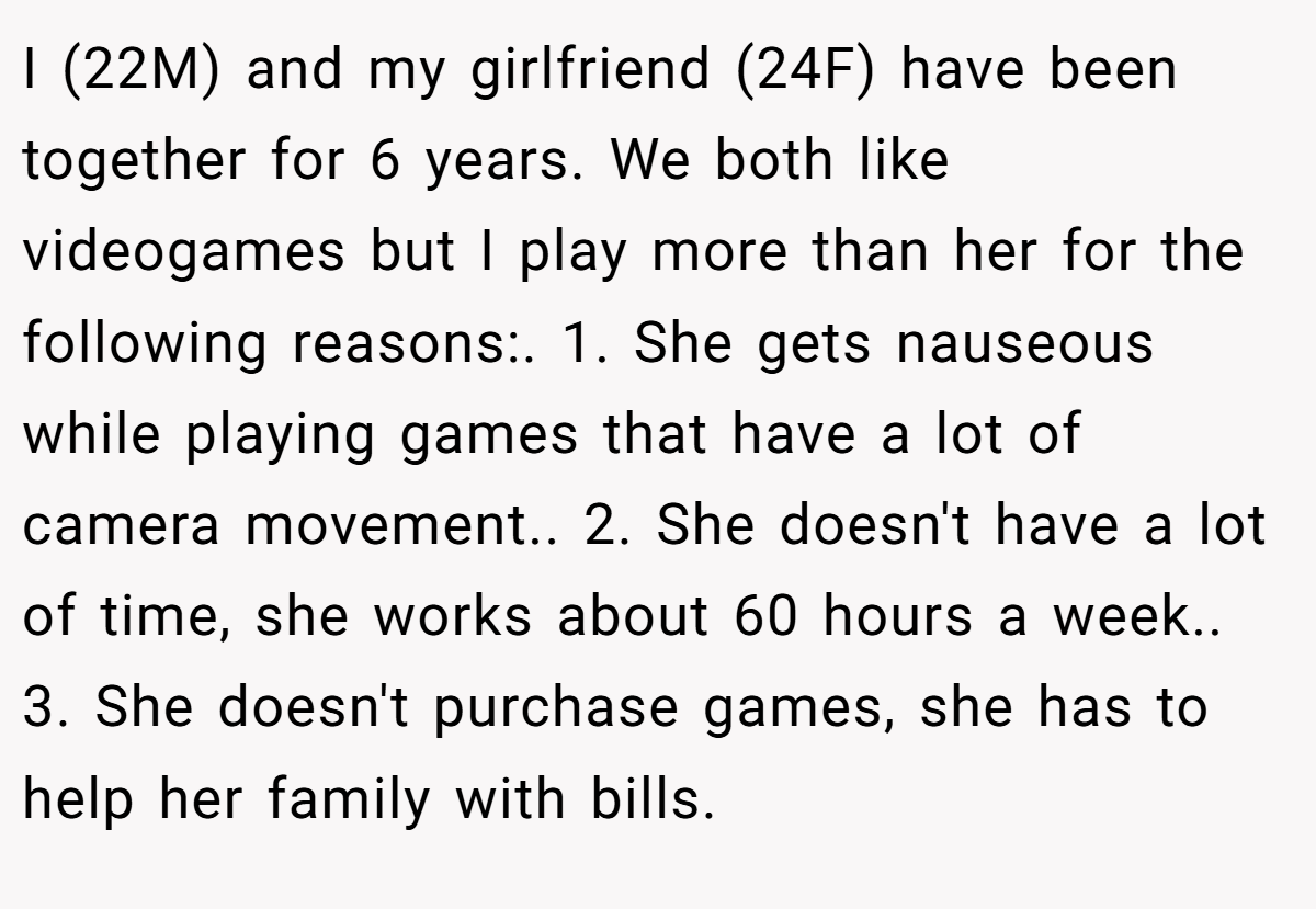 I (22M) and my girlfriend (24F) have been together for 6 years. We both like videogames but I play more than her for the following reasons:. 1. She gets nauseous while playing games that have a lot of camera movement.. 2. She doesn't have a lot of time, she works about 60 hours a week.. 3. She doesn't purchase games, she has to help her family with bills.