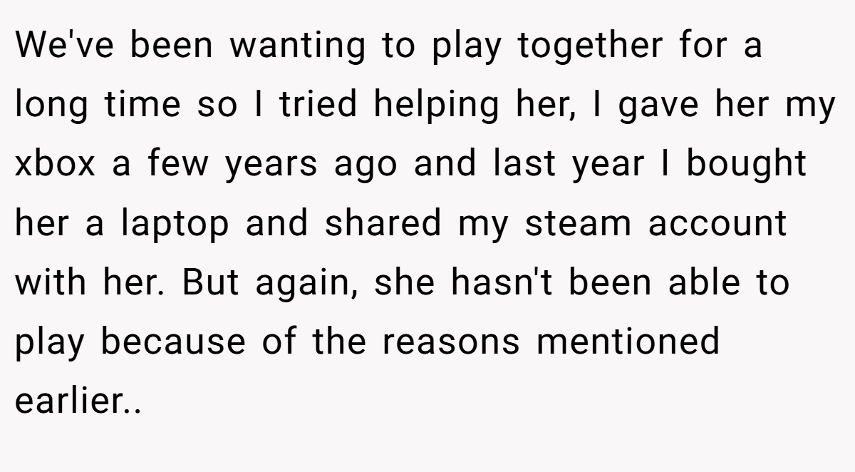 We've been wanting to play together for a long time so I tried helping her, I gave her my xbox a few years ago and last year I bought her a laptop and shared my steam account with her. But again, she hasn't been able to play because of the reasons mentioned earlier..