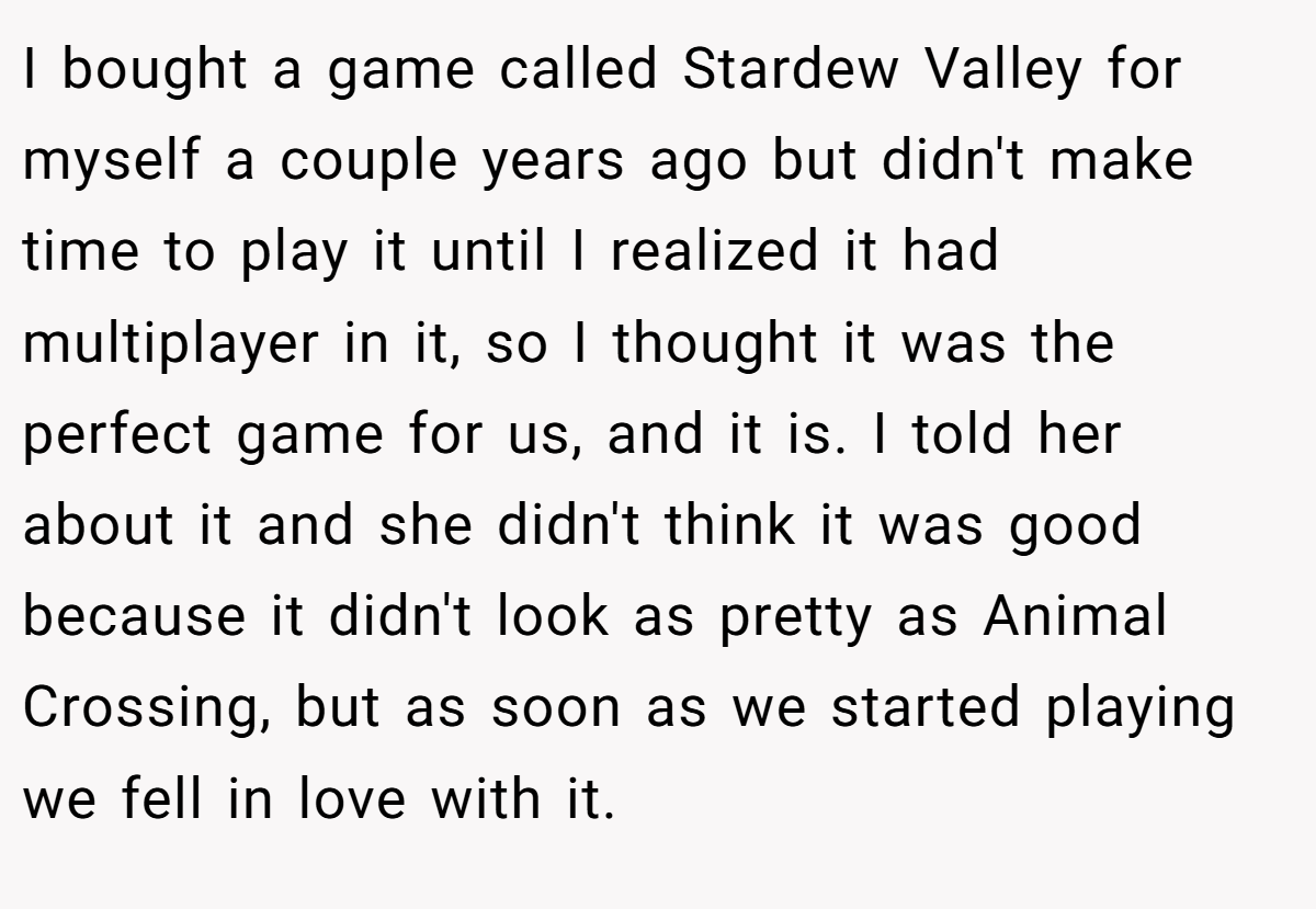 I bought a game called Stardew Valley for myself a couple years ago but didn't make time to play it until I realized it had multiplayer in it, so I thought it was the perfect game for us, and it is. I told her about it and she didn't think it was good because it didn't look as pretty as Animal Crossing, but as soon as we started playing we fell in love with it.