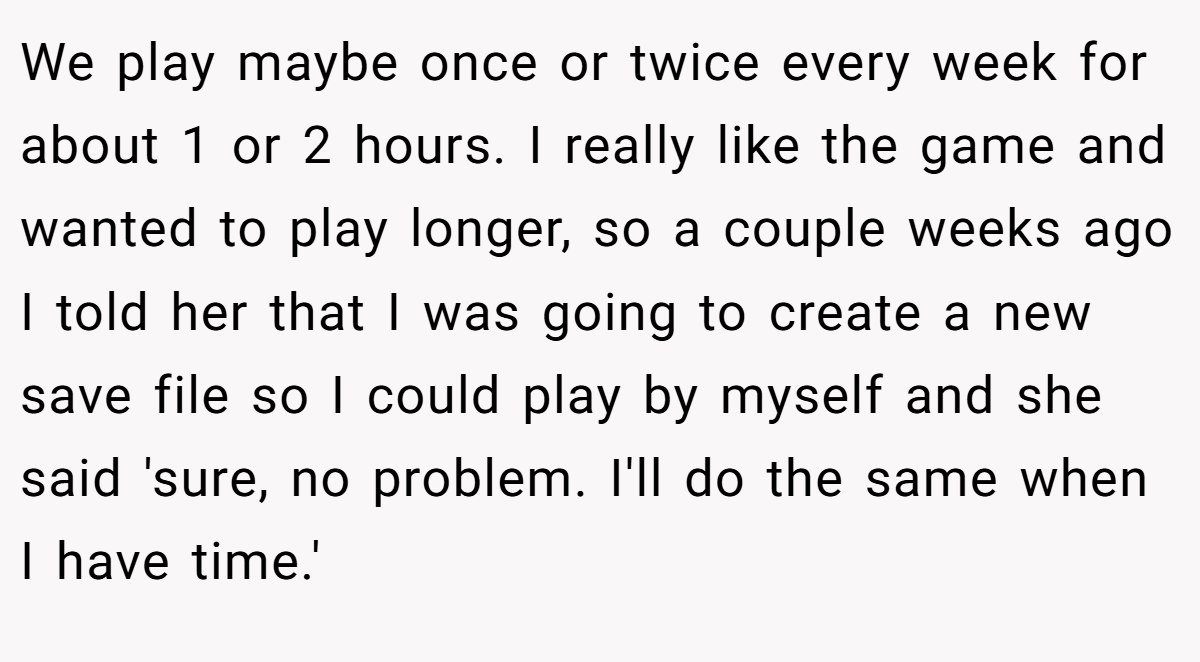 We play maybe once or twice every week for about 1 or 2 hours. I really like the game and wanted to play longer, so a couple weeks ago I told her that I was going to create a new save file so I could play by myself and she said 'sure, no problem. I'll do the same when I have time.'