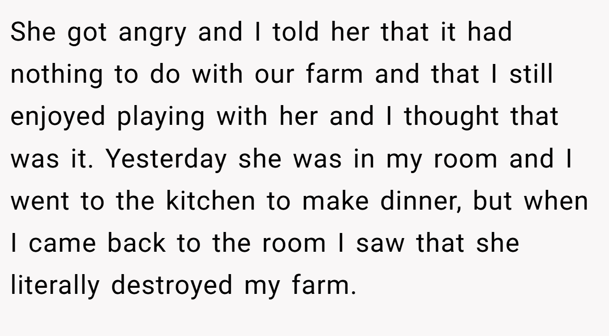 She got angry and I told her that it had nothing to do with our farm and that I still enjoyed playing with her and I thought that was it. Yesterday she was in my room and I went to the kitchen to make dinner, but when I came back to the room I saw that she literally destroyed my farm.