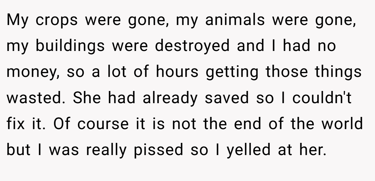 My crops were gone, my animals were gone, my buildings were destroyed and I had no money, so a lot of hours getting those things wasted. She had already saved so I couldn't fix it. Of course it is not the end of the world but I was really pissed so I yelled at her.