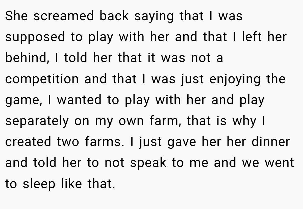 She screamed back saying that I was supposed to play with her and that I left her behind, I told her that it was not a competition and that I was just enjoying the game, I wanted to play with her and play separately on my own farm, that is why I created two farms. I just gave her her dinner and told her to not speak to me and we went to sleep like that.