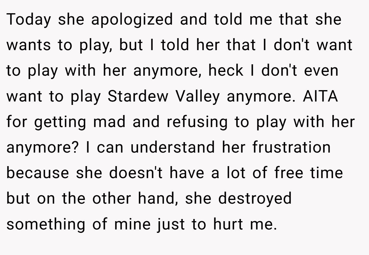 Today she apologized and told me that she wants to play, but I told her that I don't want to play with her anymore, heck I don't even want to play Stardew Valley anymore. AITA for getting mad and refusing to play with her anymore? I can understand her frustration because she doesn't have a lot of free time but on the other hand, she destroyed something of mine just to hurt me.