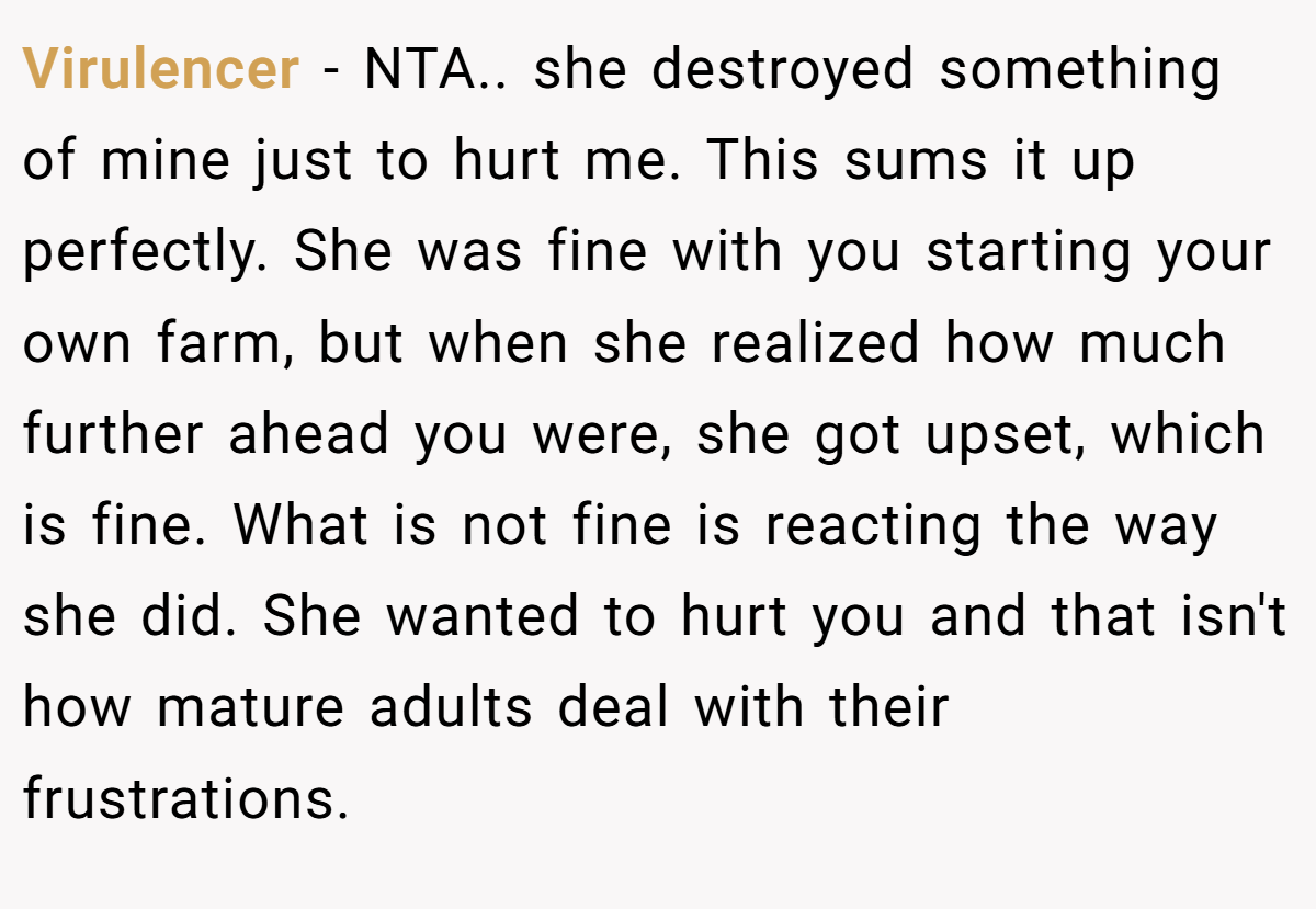Virulencer - NTA.. she destroyed something of mine just to hurt me. This sums it up perfectly. She was fine with you starting your own farm, but when she realized how much further ahead you were, she got upset, which is fine. What is not fine is reacting the way she did. She wanted to hurt you and that isn't how mature adults deal with their frustrations.