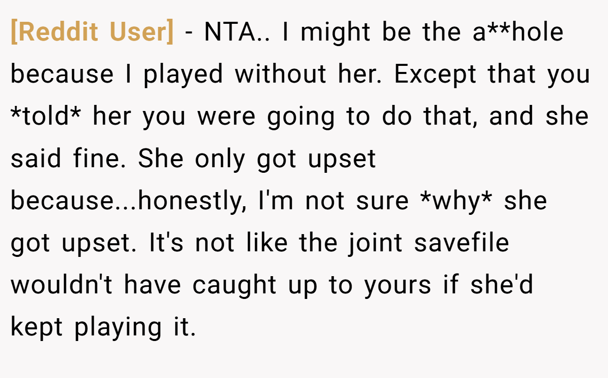 [Reddit User] - NTA.. I might be the a**hole because I played without her. Except that you *told* her you were going to do that, and she said fine. She only got upset because...honestly, I'm not sure *why* she got upset. It's not like the joint savefile wouldn't have caught up to yours if she'd kept playing it.