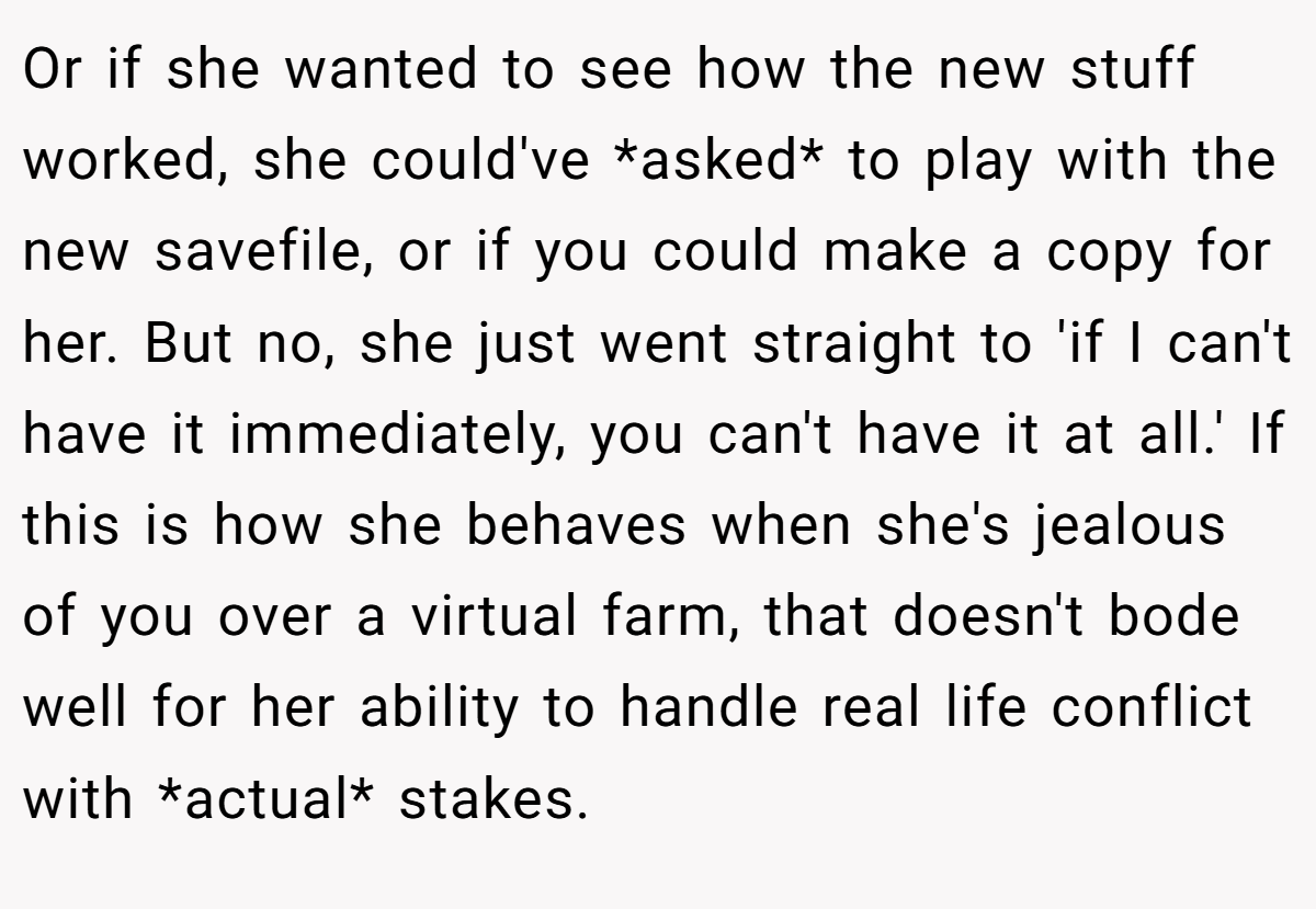 Or if she wanted to see how the new stuff worked, she could've *asked* to play with the new savefile, or if you could make a copy for her. But no, she just went straight to 'if I can't have it immediately, you can't have it at all.' If this is how she behaves when she's jealous of you over a virtual farm, that doesn't bode well for her ability to handle real life conflict with *actual* stakes.