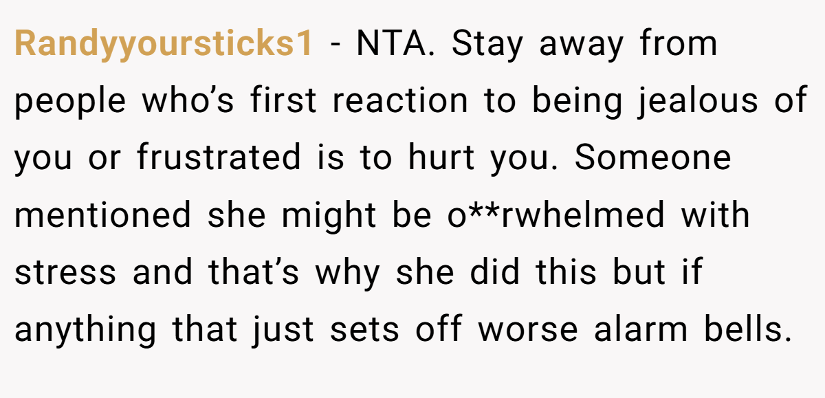 Randyyoursticks1 - NTA. Stay away from people who’s first reaction to being jealous of you or frustrated is to hurt you. Someone mentioned she might be o**rwhelmed with stress and that’s why she did this but if anything that just sets off worse alarm bells.