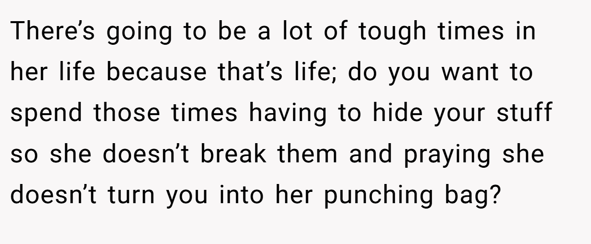 There’s going to be a lot of tough times in her life because that’s life; do you want to spend those times having to hide your stuff so she doesn’t break them and praying she doesn’t turn you into her punching bag?