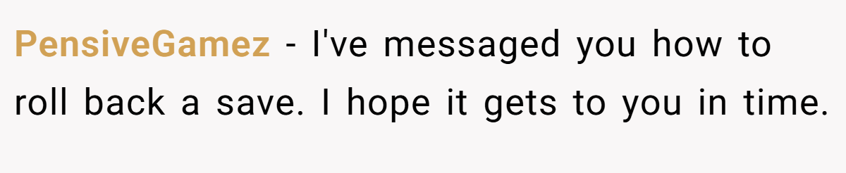 PensiveGamez - I've messaged you how to roll back a save. I hope it gets to you in time.