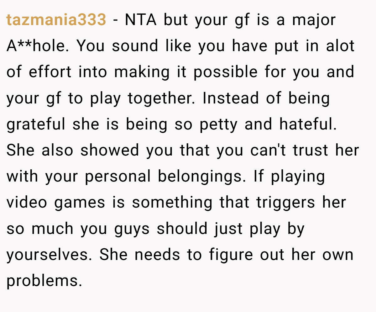 tazmania333 - NTA but your gf is a major A**hole. You sound like you have put in alot of effort into making it possible for you and your gf to play together. Instead of being grateful she is being so petty and hateful. She also showed you that you can't trust her with your personal belongings. If playing video games is something that triggers her so much you guys should just play by yourselves. She needs to figure out her own problems.