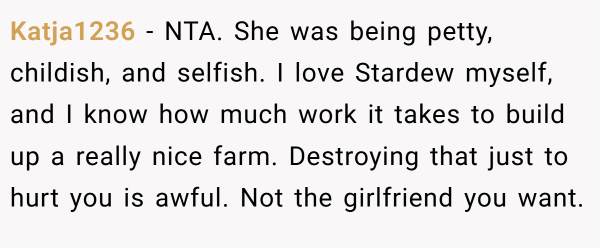 Katja1236 - NTA. She was being petty, childish, and selfish. I love Stardew myself, and I know how much work it takes to build up a really nice farm. Destroying that just to hurt you is awful. Not the girlfriend you want.