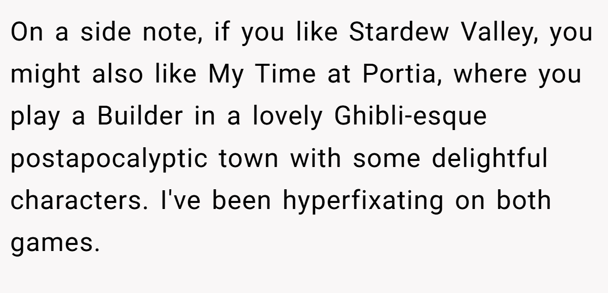 On a side note, if you like Stardew Valley, you might also like My Time at Portia, where you play a Builder in a lovely Ghibli-esque postapocalyptic town with some delightful characters. I've been hyperfixating on both games.