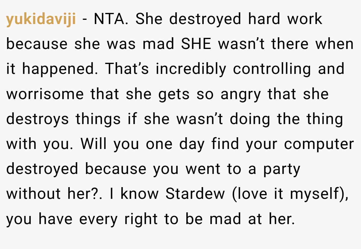 yukidaviji - NTA. She destroyed hard work because she was mad SHE wasn’t there when it happened. That’s incredibly controlling and worrisome that she gets so angry that she destroys things if she wasn’t doing the thing with you. Will you one day find your computer destroyed because you went to a party without her?. I know Stardew (love it myself), you have every right to be mad at her.