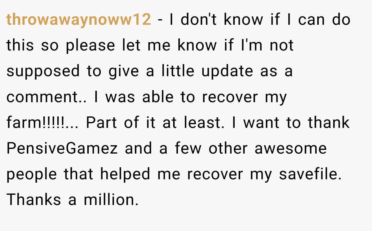 throwawaynoww12 - I don't know if I can do this so please let me know if I'm not supposed to give a little update as a comment.. I was able to recover my farm!!!!!... Part of it at least. I want to thank PensiveGamez and a few other awesome people that helped me recover my savefile. Thanks a million.