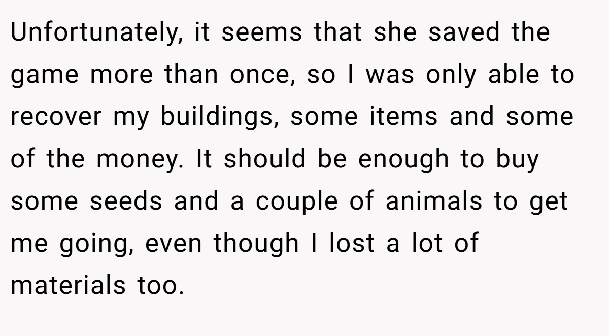 Unfortunately, it seems that she saved the game more than once, so I was only able to recover my buildings, some items and some of the money. It should be enough to buy some seeds and a couple of animals to get me going, even though I lost a lot of materials too.