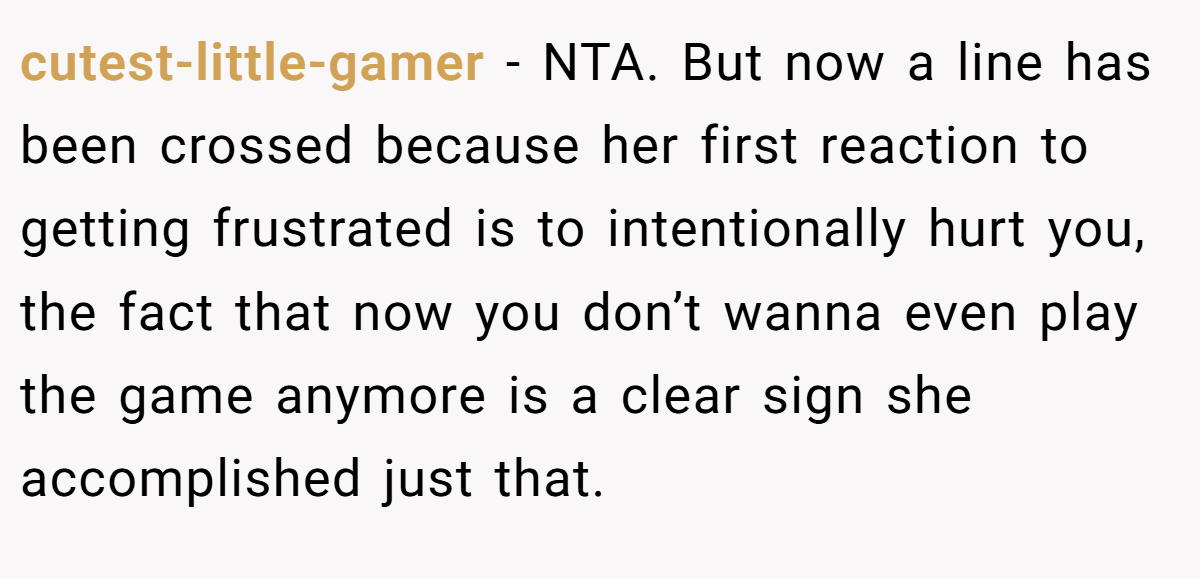 cutest-little-gamer - NTA. But now a line has been crossed because her first reaction to getting frustrated is to intentionally hurt you, the fact that now you don’t wanna even play the game anymore is a clear sign she accomplished just that.
