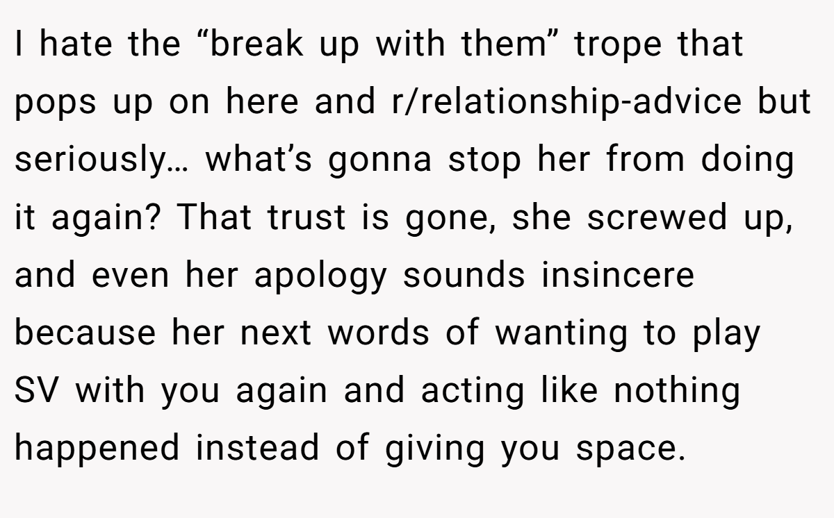 I hate the “break up with them” trope that pops up on here and r/relationship-advice but seriously… what’s gonna stop her from doing it again? That trust is gone, she screwed up, and even her apology sounds insincere because her next words of wanting to play SV with you again and acting like nothing happened instead of giving you space.