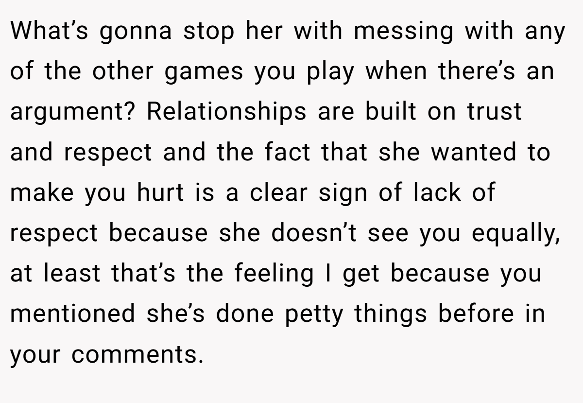What’s gonna stop her with messing with any of the other games you play when there’s an argument? Relationships are built on trust and respect and the fact that she wanted to make you hurt is a clear sign of lack of respect because she doesn’t see you equally, at least that’s the feeling I get because you mentioned she’s done petty things before in your comments.
