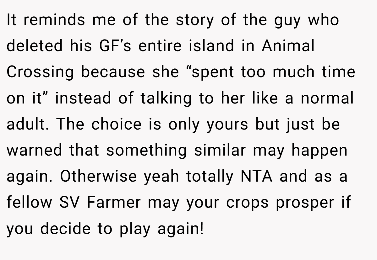 It reminds me of the story of the guy who deleted his GF’s entire island in Animal Crossing because she “spent too much time on it” instead of talking to her like a normal adult. The choice is only yours but just be warned that something similar may happen again. Otherwise yeah totally NTA and as a fellow SV Farmer may your crops prosper if you decide to play again!