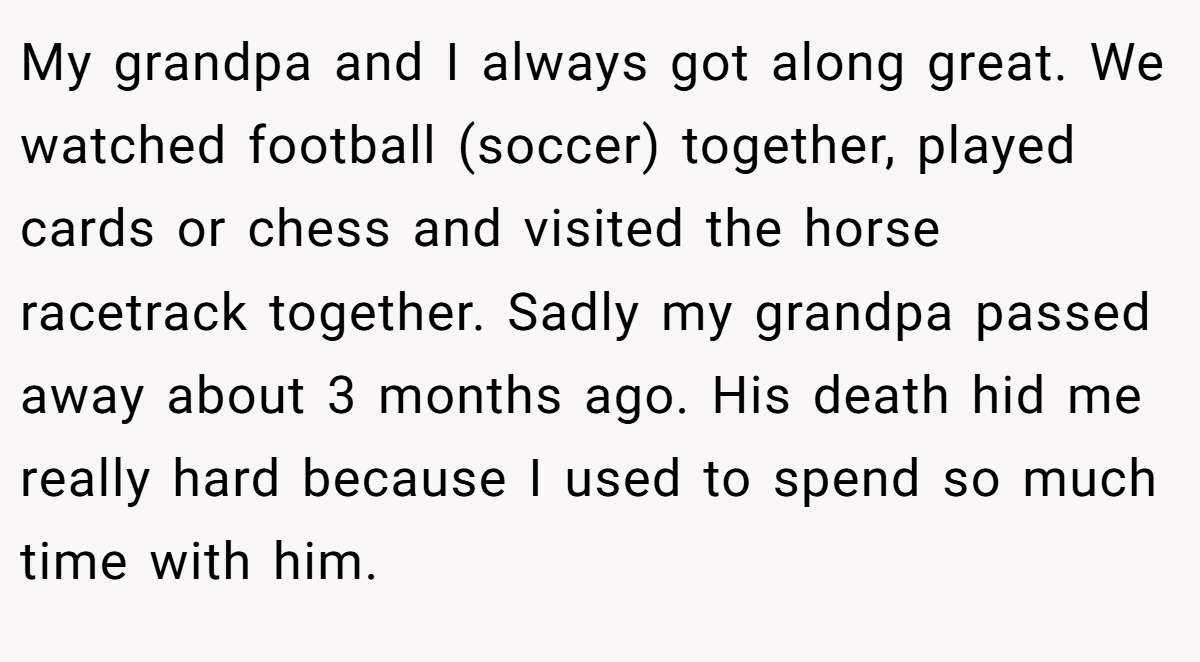My grandpa and I always got along great. We watched football (soccer) together, played cards or chess and visited the horse racetrack together. Sadly my grandpa passed away about 3 months ago. His death hid me really hard because I used to spend so much time with him.