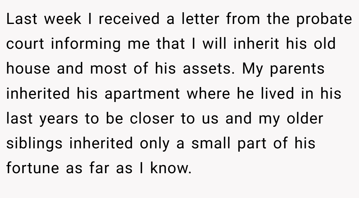 Last week I received a letter from the probate court informing me that I will inherit his old house and most of his assets. My parents inherited his apartment where he lived in his last years to be closer to us and my older siblings inherited only a small part of his fortune as far as I know.