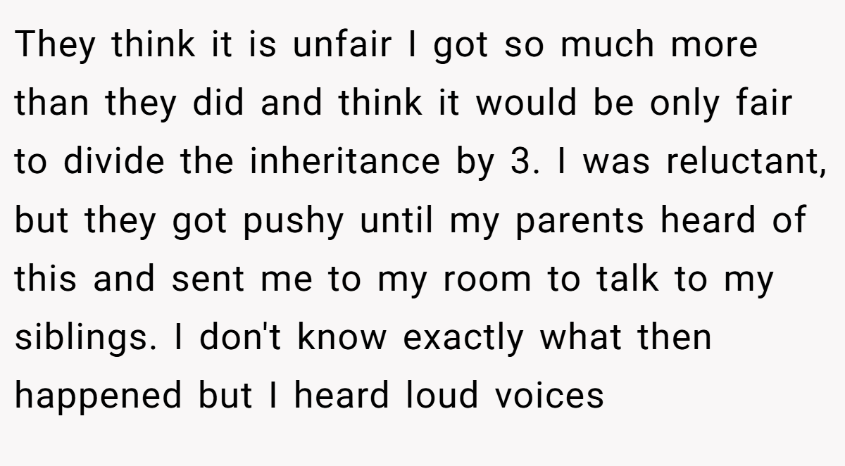 They think it is unfair I got so much more than they did and think it would be only fair to divide the inheritance by 3. I was reluctant, but they got pushy until my parents heard of this and sent me to my room to talk to my siblings. I don't know exactly what then happened but I heard loud voices