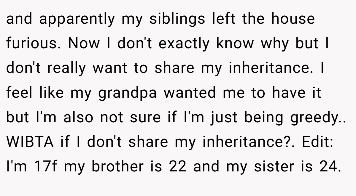 and apparently my siblings left the house furious. Now I don't exactly know why but I don't really want to share my inheritance. I feel like my grandpa wanted me to have it but I'm also not sure if I'm just being greedy.. WIBTA if I don't share my inheritance?. Edit: I'm 17f my brother is 22 and my sister is 24.