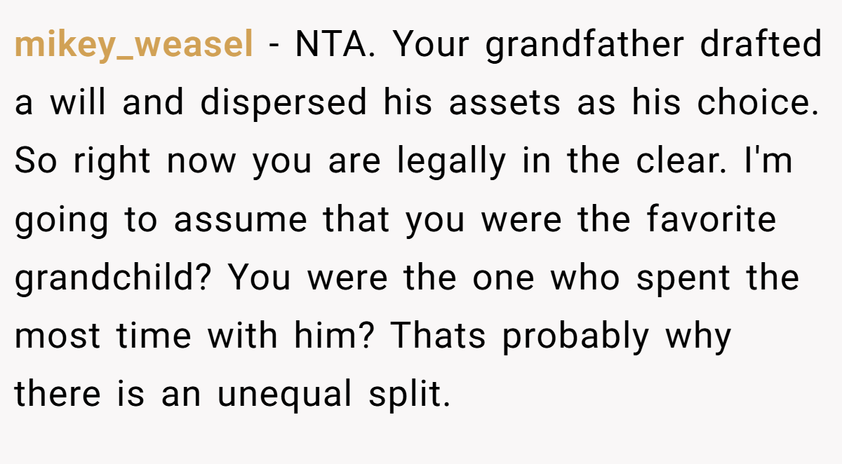 mikey_weasel - NTA. Your grandfather drafted a will and dispersed his assets as his choice. So right now you are legally in the clear. I'm going to assume that you were the favorite grandchild? You were the one who spent the most time with him? Thats probably why there is an unequal split.