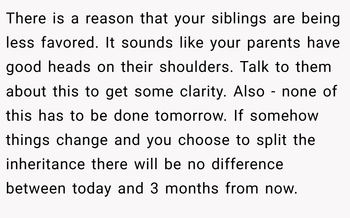 There is a reason that your siblings are being less favored. It sounds like your parents have good heads on their shoulders. Talk to them about this to get some clarity. Also - none of this has to be done tomorrow. If somehow things change and you choose to split the inheritance there will be no difference between today and 3 months from now.
