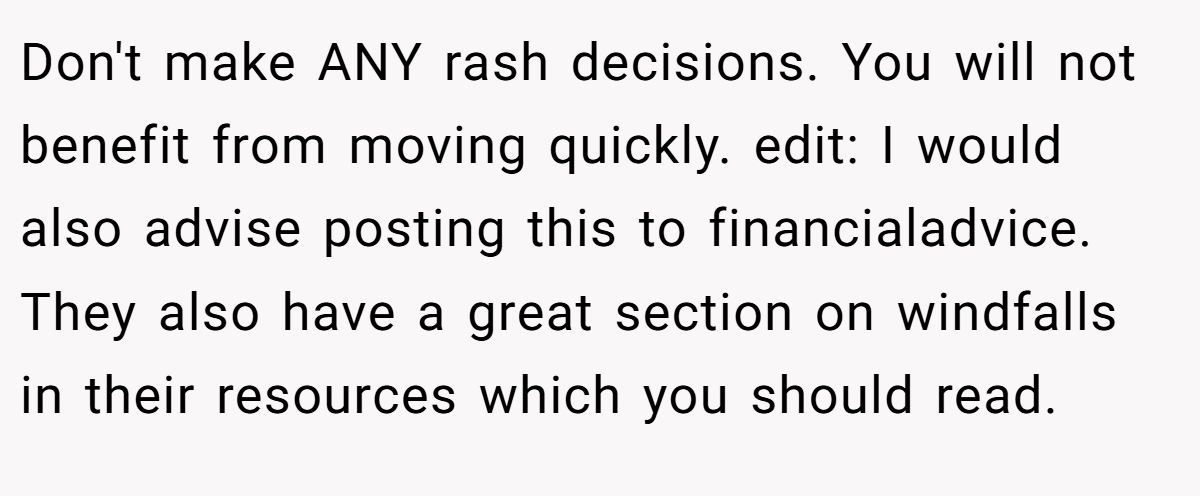 Don't make ANY rash decisions. You will not benefit from moving quickly. edit: I would also advise posting this to financialadvice. They also have a great section on windfalls in their resources which you should read.