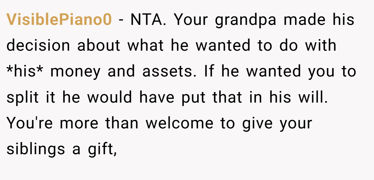 VisiblePiano0 - NTA. Your grandpa made his decision about what he wanted to do with *his* money and assets. If he wanted you to split it he would have put that in his will. You're more than welcome to give your siblings a gift,