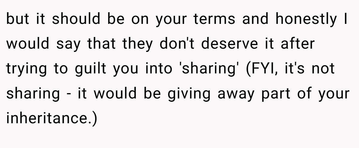 but it should be on your terms and honestly I would say that they don't deserve it after trying to guilt you into 'sharing' (FYI, it's not sharing - it would be giving away part of your inheritance.)