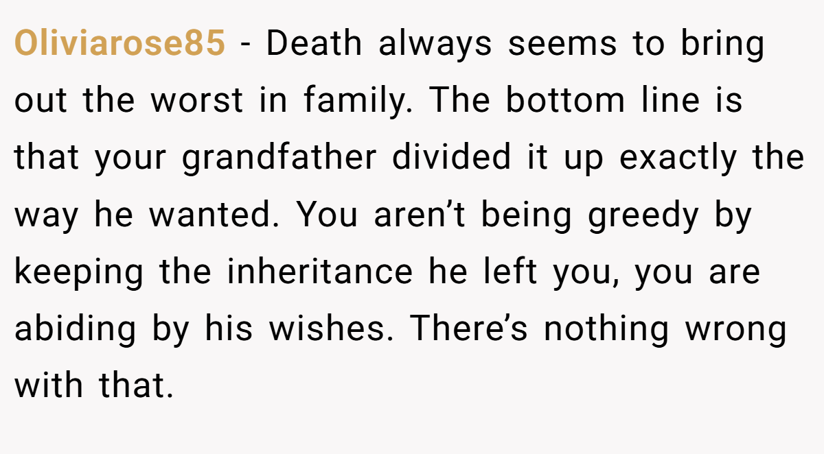 Oliviarose85 - Death always seems to bring out the worst in family. The bottom line is that your grandfather divided it up exactly the way he wanted. You aren’t being greedy by keeping the inheritance he left you, you are abiding by his wishes. There’s nothing wrong with that.