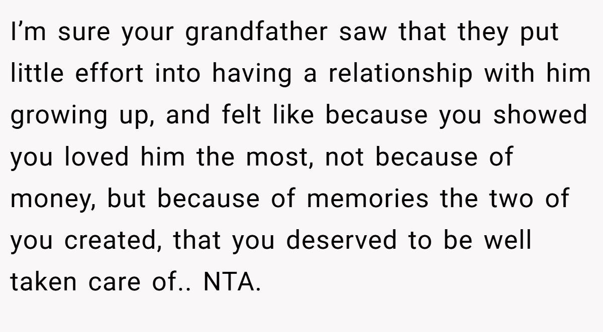 I’m sure your grandfather saw that they put little effort into having a relationship with him growing up, and felt like because you showed you loved him the most, not because of money, but because of memories the two of you created, that you deserved to be well taken care of.. NTA.