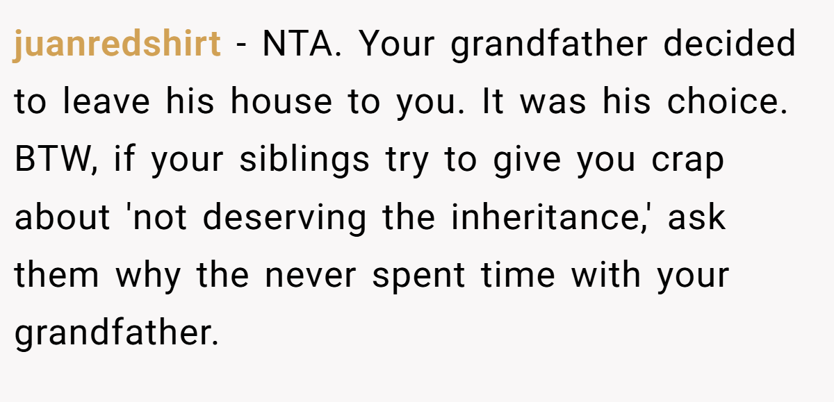 juanredshirt - NTA. Your grandfather decided to leave his house to you. It was his choice. BTW, if your siblings try to give you crap about 'not deserving the inheritance,' ask them why the never spent time with your grandfather.