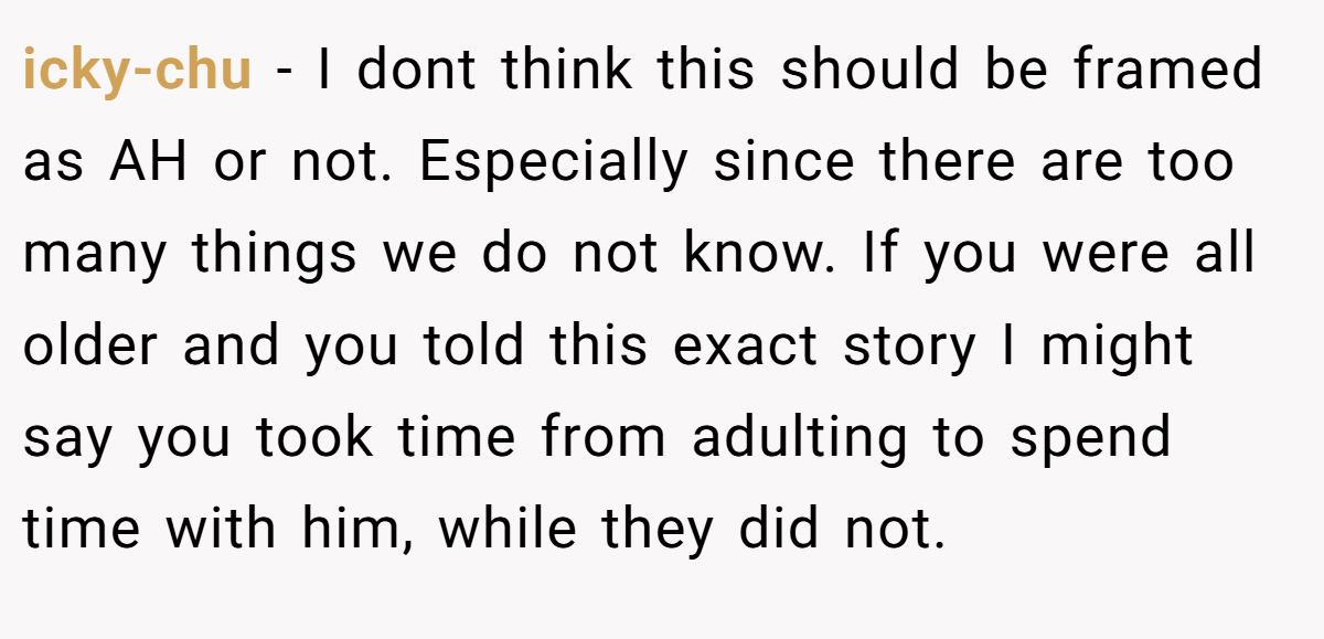 icky-chu - I dont think this should be framed as AH or not. Especially since there are too many things we do not know. If you were all older and you told this exact story I might say you took time from adulting to spend time with him, while they did not.