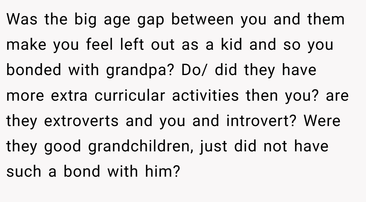 Was the big age gap between you and them make you feel left out as a kid and so you bonded with grandpa? Do/ did they have more extra curricular activities then you? are they extroverts and you and introvert? Were they good grandchildren, just did not have such a bond with him?