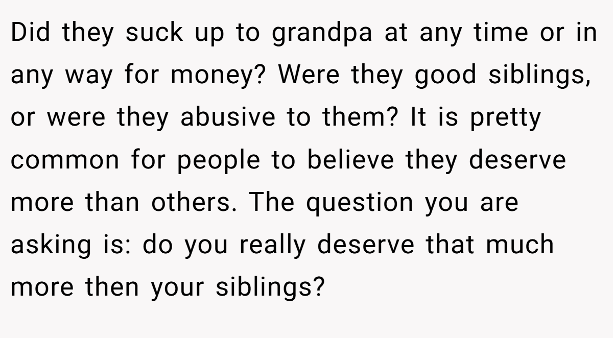 Did they suck up to grandpa at any time or in any way for money? Were they good siblings, or were they abusive to them? It is pretty common for people to believe they deserve more than others. The question you are asking is: do you really deserve that much more then your siblings?