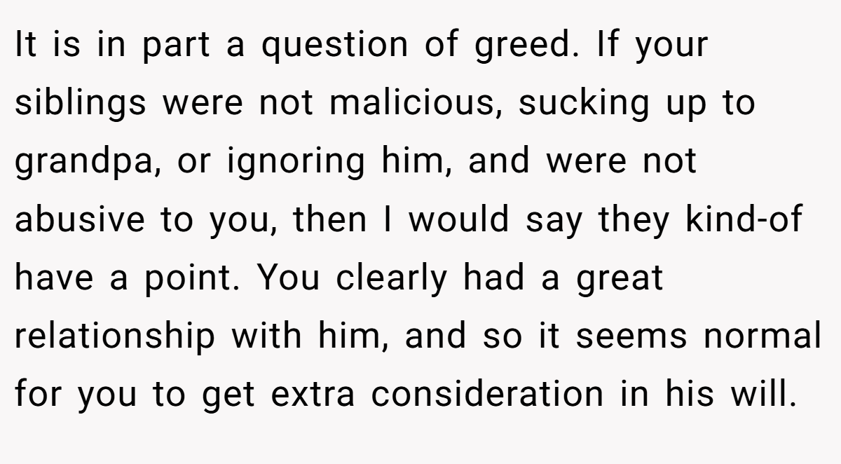 It is in part a question of greed. If your siblings were not malicious, sucking up to grandpa, or ignoring him, and were not abusive to you, then I would say they kind-of have a point. You clearly had a great relationship with him, and so it seems normal for you to get extra consideration in his will.