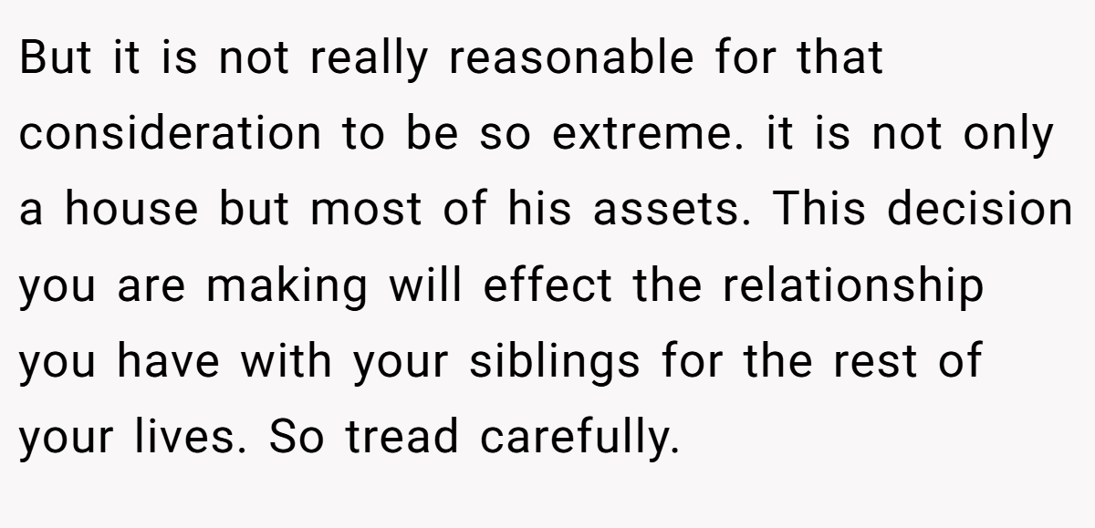 But it is not really reasonable for that consideration to be so extreme. it is not only a house but most of his assets. This decision you are making will effect the relationship you have with your siblings for the rest of your lives. So tread carefully.