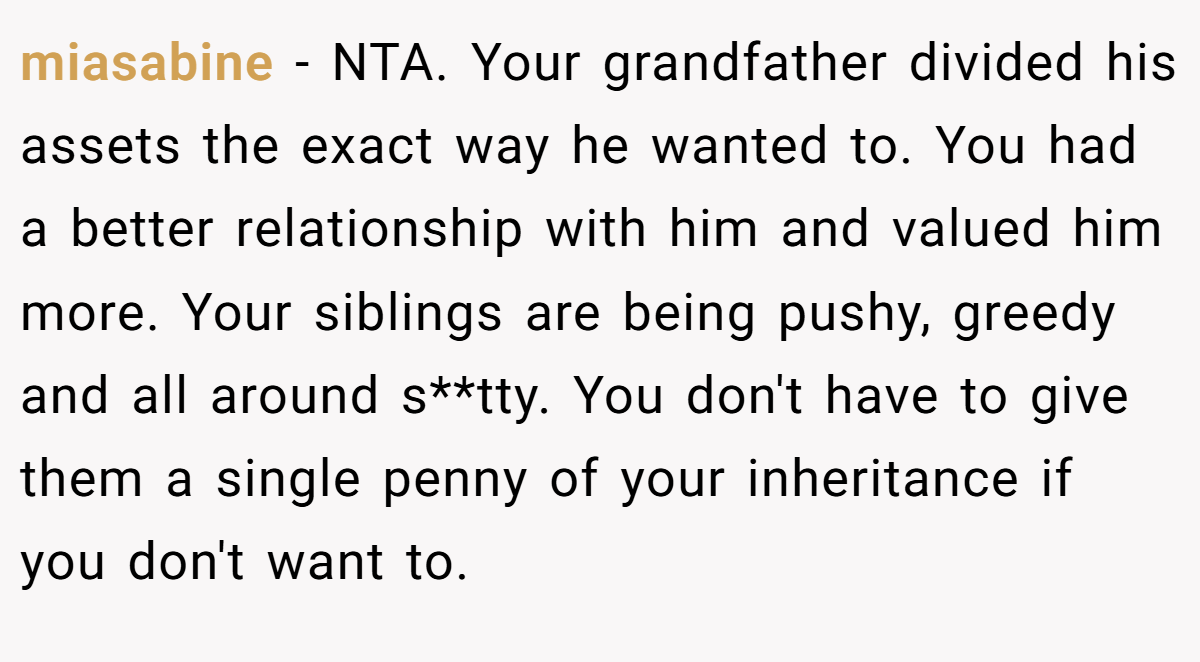 miasabine - NTA. Your grandfather divided his assets the exact way he wanted to. You had a better relationship with him and valued him more. Your siblings are being pushy, greedy and all around s**tty. You don't have to give them a single penny of your inheritance if you don't want to.