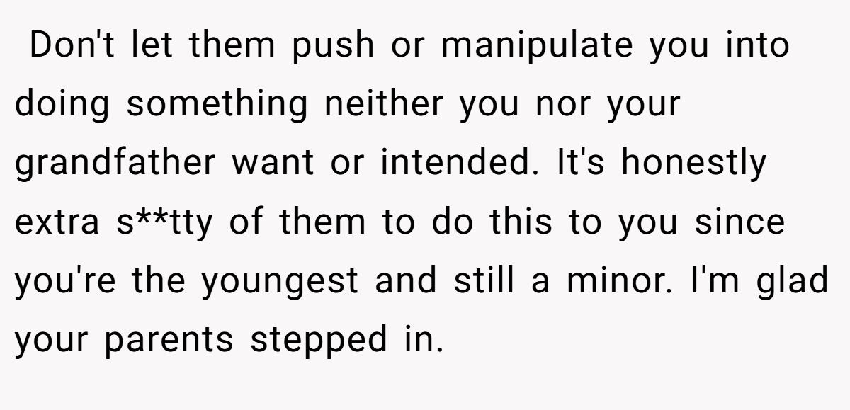  Don't let them push or manipulate you into doing something neither you nor your grandfather want or intended. It's honestly extra s**tty of them to do this to you since you're the youngest and still a minor. I'm glad your parents stepped in.