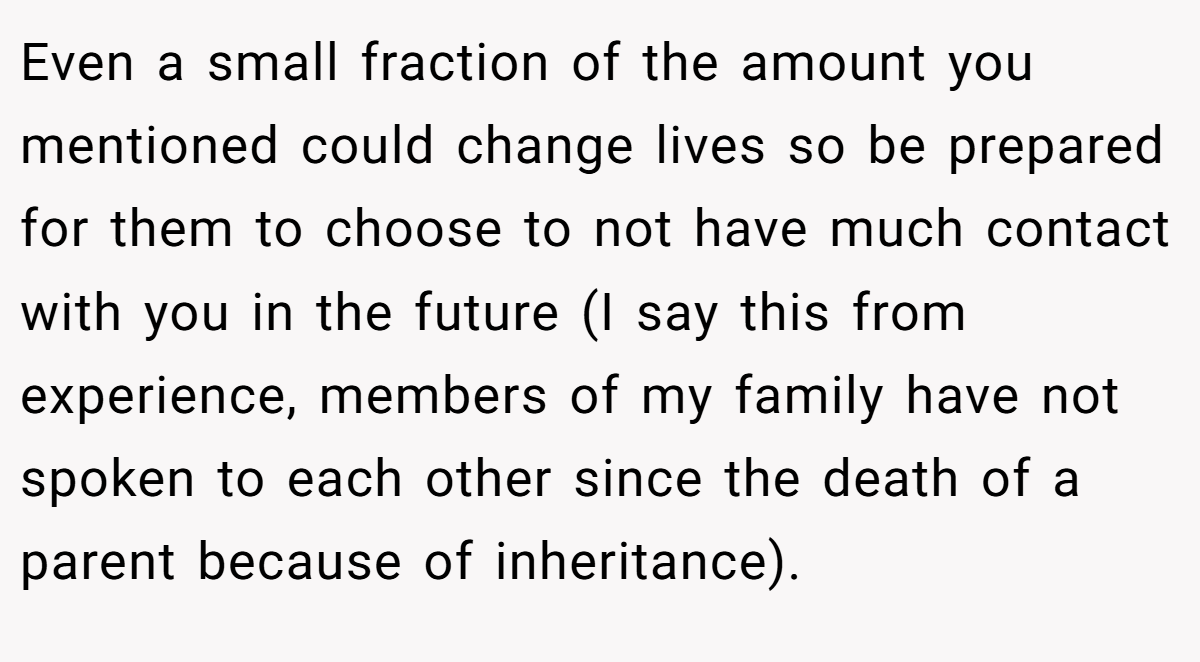 Even a small fraction of the amount you mentioned could change lives so be prepared for them to choose to not have much contact with you in the future (I say this from experience, members of my family have not spoken to each other since the death of a parent because of inheritance).
