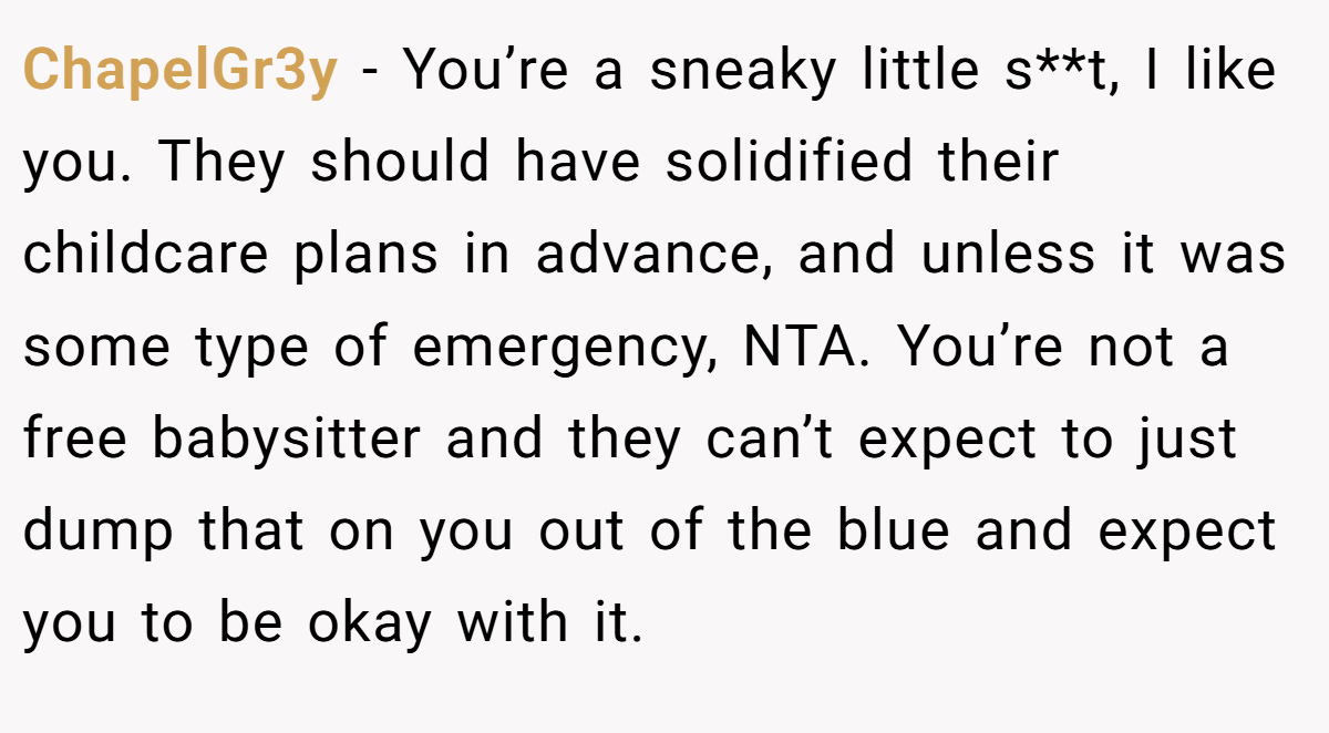 ChapelGr3y - You’re a sneaky little s**t, I like you. They should have solidified their childcare plans in advance, and unless it was some type of emergency, NTA. You’re not a free babysitter and they can’t expect to just dump that on you out of the blue and expect you to be okay with it.